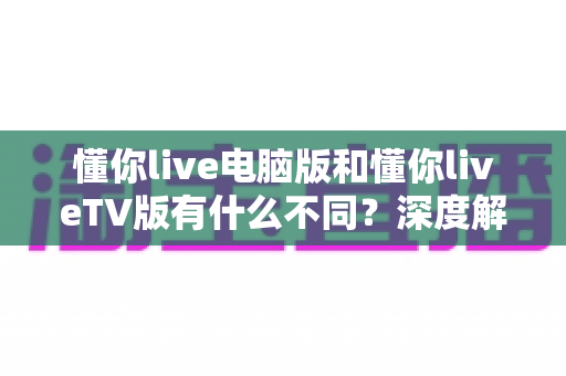 懂你live电脑版和懂你liveTV版有什么不同？深度解析两大版本的核心差异与选购指南