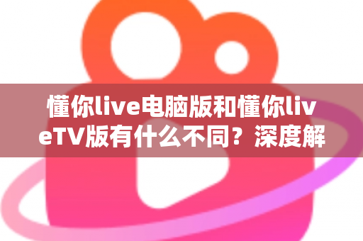懂你live电脑版和懂你liveTV版有什么不同？深度解析两大版本的核心差异与选购指南