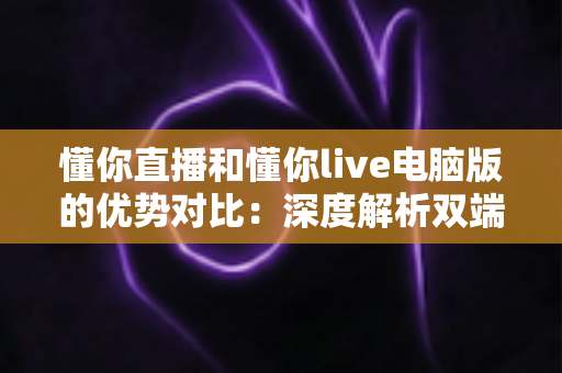 懂你直播和懂你live电脑版的优势对比：深度解析双端体验差异，帮你选出最适合的使用方式