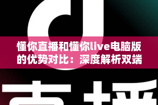 懂你直播和懂你live电脑版的优势对比：深度解析双端体验差异，帮你选出最适合的使用方式