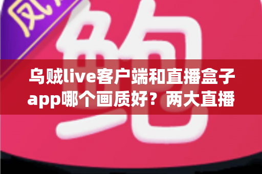 乌贼live客户端和直播盒子app哪个画质好?两大直播工具画质深度对比与实用选择指南 乌贼live客户端和直播盒子app哪个画质好?两大直播工具画质深度对比与实用选择指南
