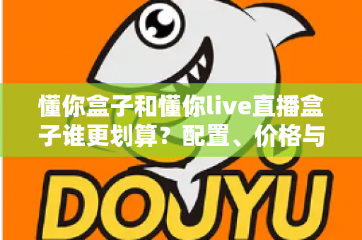 懂你盒子和懂你live直播盒子谁更划算？配置、价格与长期成本一篇讲透