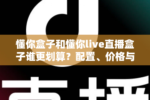懂你盒子和懂你live直播盒子谁更划算？配置、价格与长期成本一篇讲透