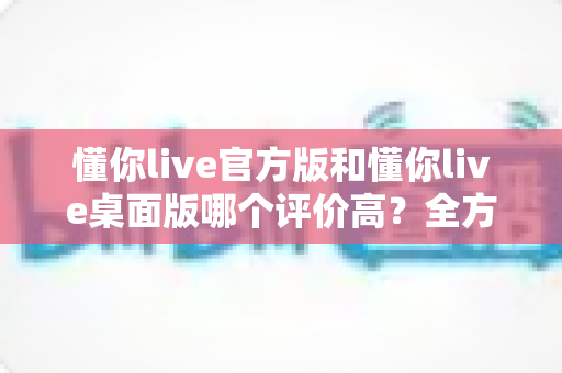 懂你live官方版和懂你live桌面版哪个评价高？全方位对比评测帮你选出最适合的版本