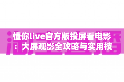 懂你live官方版投屏看电影:大屏观影全攻略与实用技巧详解 懂你live官方版投屏看电影:大屏观影全攻略与实用技巧详解