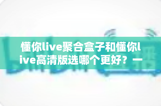 懂你live聚合盒子和懂你live高清版选哪个更好？一篇文章帮你彻底搞懂两者差异与选购决策