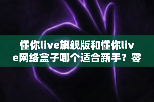 懂你live旗舰版和懂你live网络盒子哪个适合新手?零基础用户首选方案全面解析 懂你live旗舰版和懂你live网络盒子哪个适合新手?零基础用户首选方案全面解析
