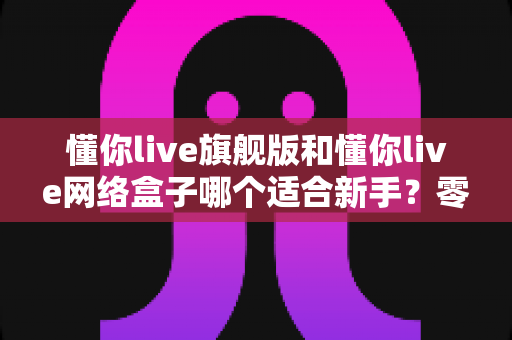 懂你live旗舰版和懂你live网络盒子哪个适合新手?零基础用户首选方案全面解析 懂你live旗舰版和懂你live网络盒子哪个适合新手?零基础用户首选方案全面解析