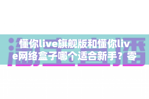 懂你live旗舰版和懂你live网络盒子哪个适合新手?零基础用户首选方案全面解析 懂你live旗舰版和懂你live网络盒子哪个适合新手?零基础用户首选方案全面解析