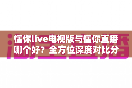 懂你live电视版与懂你直播哪个好?全方位深度对比分析,帮你选出最适合自己的观看方式 懂你live电视版与懂你直播哪个好?全方位深度对比分析,帮你选出最适合自己的观看方式
