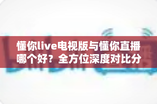懂你live电视版与懂你直播哪个好?全方位深度对比分析,帮你选出最适合自己的观看方式 懂你live电视版与懂你直播哪个好?全方位深度对比分析,帮你选出最适合自己的观看方式