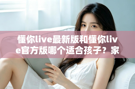 懂你live最新版和懂你live官方版哪个适合孩子?家长必看的选版指南与安全使用建议 懂你live最新版和懂你live官方版哪个适合孩子?家长必看的选版指南与安全使用建议