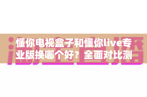 懂你电视盒子和懂你live专业版换哪个好？全面对比测评助你轻松做出明智选择
