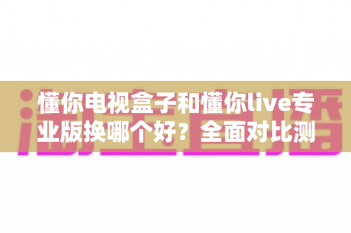 懂你电视盒子和懂你live专业版换哪个好？全面对比测评助你轻松做出明智选择