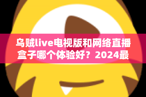 乌贼live电视版和网络直播盒子哪个体验好?2024最新深度对比评测,帮你选出最适合的大屏观影方案 乌贼live电视版和网络直播盒子哪个体验好?2024最新深度对比评测,帮你选出最适合的大屏观影方案