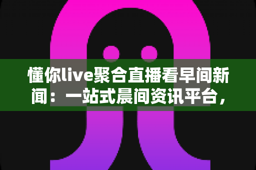 懂你live聚合直播看早间新闻：一站式晨间资讯平台，让你随时随地掌握全球动态