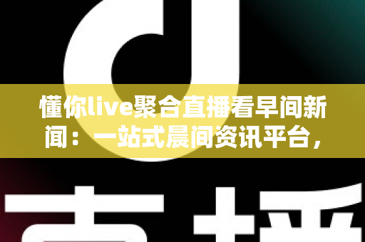 懂你live聚合直播看早间新闻：一站式晨间资讯平台，让你随时随地掌握全球动态