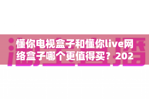 懂你电视盒子和懂你live网络盒子哪个更值得买？2025年家庭影音选购深度解析与避坑指南