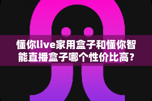 懂你live家用盒子和懂你智能直播盒子哪个性价比高？一篇讲透选购逻辑的深度对比指南