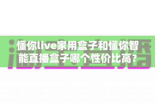 懂你live家用盒子和懂你智能直播盒子哪个性价比高？一篇讲透选购逻辑的深度对比指南