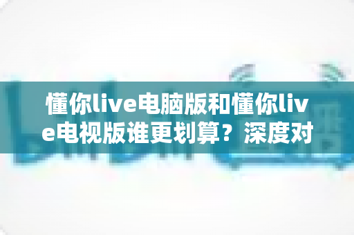 懂你live电脑版和懂你live电视版谁更划算?深度对比分析帮你选出性价比之王 懂你live电脑版和懂你live电视版谁更划算?深度对比分析帮你选出性价比之王