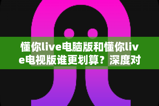 懂你live电脑版和懂你live电视版谁更划算?深度对比分析帮你选出性价比之王 懂你live电脑版和懂你live电视版谁更划算?深度对比分析帮你选出性价比之王