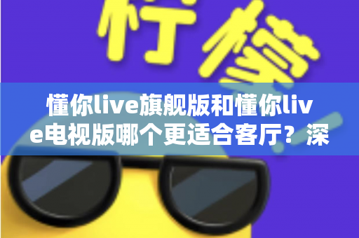 懂你live旗舰版和懂你live电视版哪个更适合客厅?深度对比解析助你轻松选对版本 懂你live旗舰版和懂你live电视版哪个更适合客厅?深度对比解析助你轻松选对版本