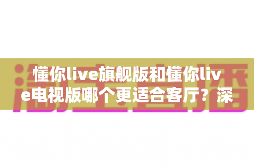 懂你live旗舰版和懂你live电视版哪个更适合客厅?深度对比解析助你轻松选对版本 懂你live旗舰版和懂你live电视版哪个更适合客厅?深度对比解析助你轻松选对版本