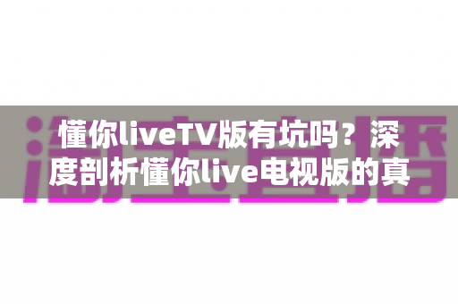 懂你liveTV版有坑吗？深度剖析懂你live电视版的真实使用体验与避坑全攻略