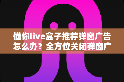 懂你live盒子推荐弹窗广告怎么办？全方位关闭弹窗广告的实用指南分享