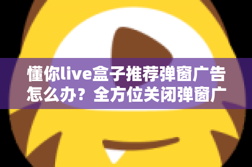 懂你live盒子推荐弹窗广告怎么办？全方位关闭弹窗广告的实用指南分享