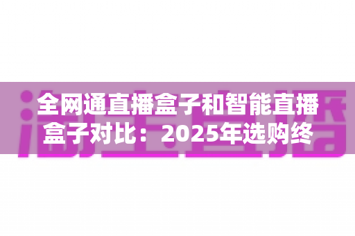全网通直播盒子和智能直播盒子对比:2025年选购终极指南,帮你找到最适合家庭娱乐的直播设备 全网通直播盒子和智能直播盒子对比:2025年选购终极指南,帮你找到最适合家庭娱乐的直播设备
