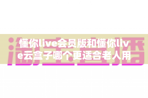 懂你live会员版和懂你live云盒子哪个更适合老人用?中老年文娱设备选购全攻略 懂你live会员版和懂你live云盒子哪个更适合老人用?中老年文娱设备选购全攻略