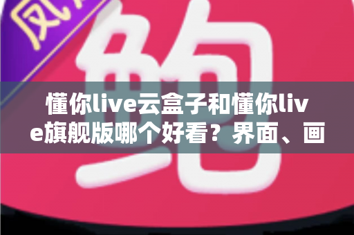 懂你live云盒子和懂你live旗舰版哪个好看？界面、画质、功能全方位对比评测指南