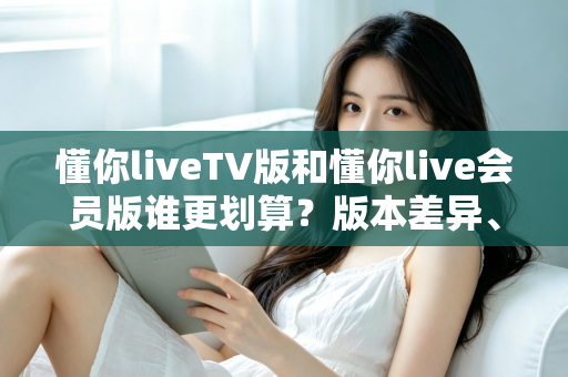 懂你liveTV版和懂你live会员版谁更划算？版本差异、价格分析与选购全指南