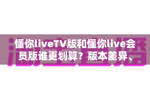 懂你liveTV版和懂你live会员版谁更划算？版本差异、价格分析与选购全指南