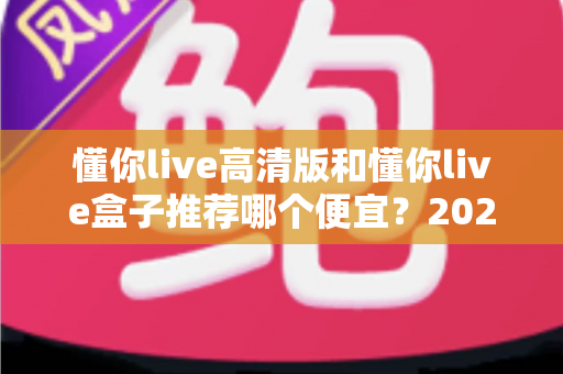 懂你live高清版和懂你live盒子推荐哪个便宜？2025最新选购指南与性价比全面对比