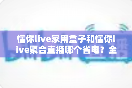 懂你live家用盒子和懂你live聚合直播哪个省电?全面对比分析与省电攻略 懂你live家用盒子和懂你live聚合直播哪个省电?全面对比分析与省电攻略