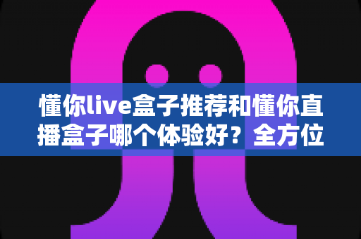 懂你live盒子推荐和懂你直播盒子哪个体验好？全方位对比评测与选购指南