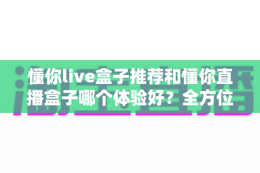 懂你live盒子推荐和懂你直播盒子哪个体验好？全方位对比评测与选购指南