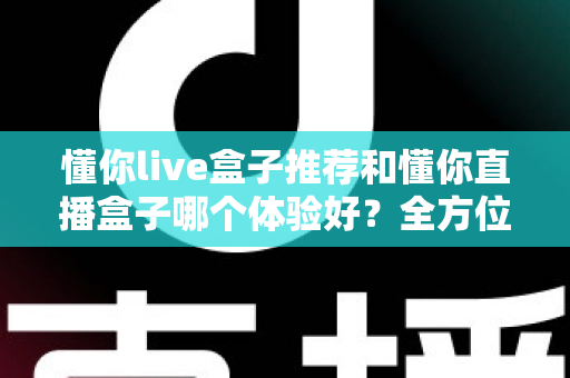 懂你live盒子推荐和懂你直播盒子哪个体验好？全方位对比评测与选购指南
