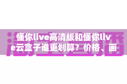 懂你live高清版和懂你live云盒子谁更划算?价格、画质、体验全维度对比指南 懂你live高清版和懂你live云盒子谁更划算?价格、画质、体验全维度对比指南