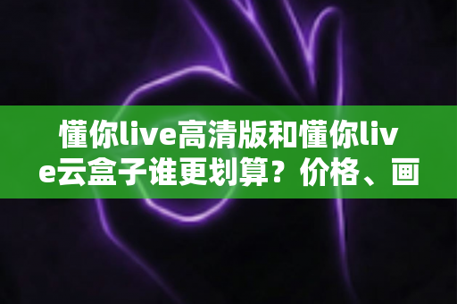 懂你live高清版和懂你live云盒子谁更划算?价格、画质、体验全维度对比指南 懂你live高清版和懂你live云盒子谁更划算?价格、画质、体验全维度对比指南
