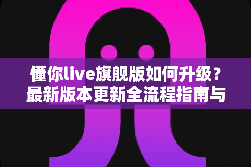 懂你live旗舰版如何升级?最新版本更新全流程指南与常见问题详解 懂你live旗舰版如何升级?最新版本更新全流程指南与常见问题详解
