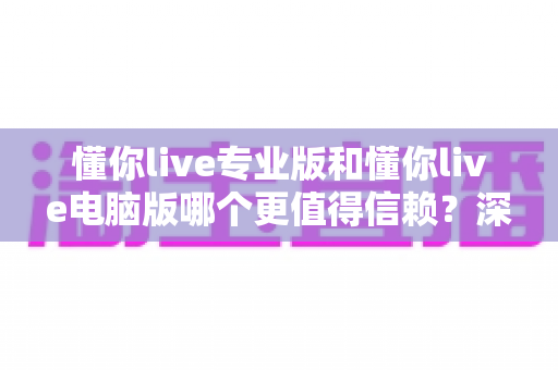 懂你live专业版和懂你live电脑版哪个更值得信赖？深度对比评测助你安心选择