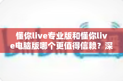 懂你live专业版和懂你live电脑版哪个更值得信赖？深度对比评测助你安心选择