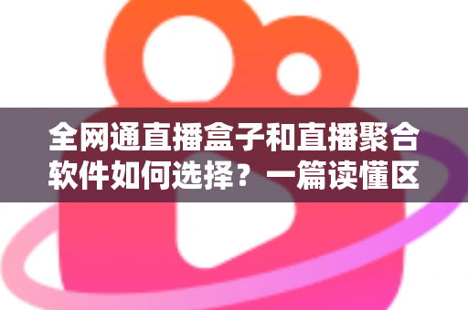 全网通直播盒子和直播聚合软件如何选择？一篇读懂区别、优劣与选购策略的实用指南