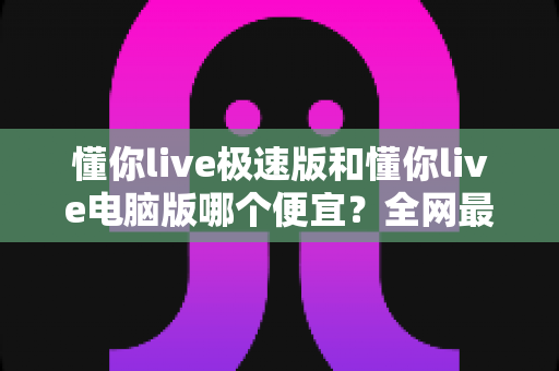 懂你live极速版和懂你live电脑版哪个便宜?全网最全价格对比与省钱指南全面解析 懂你live极速版和懂你live电脑版哪个便宜?全网最全价格对比与省钱指南全面解析