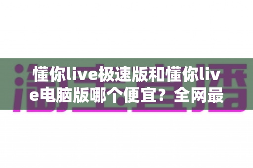 懂你live极速版和懂你live电脑版哪个便宜?全网最全价格对比与省钱指南全面解析 懂你live极速版和懂你live电脑版哪个便宜?全网最全价格对比与省钱指南全面解析