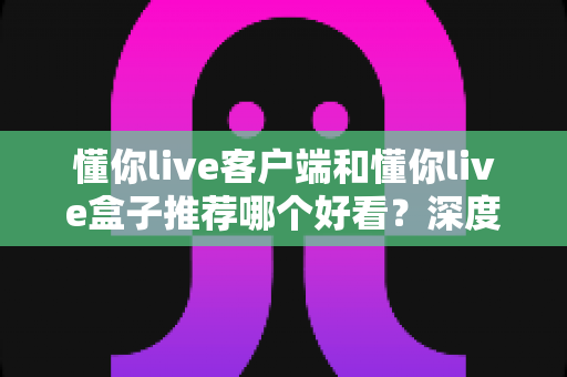 懂你live客户端和懂你live盒子推荐哪个好看?深度对比测评帮你一次选对不踩坑 懂你live客户端和懂你live盒子推荐哪个好看?深度对比测评帮你一次选对不踩坑